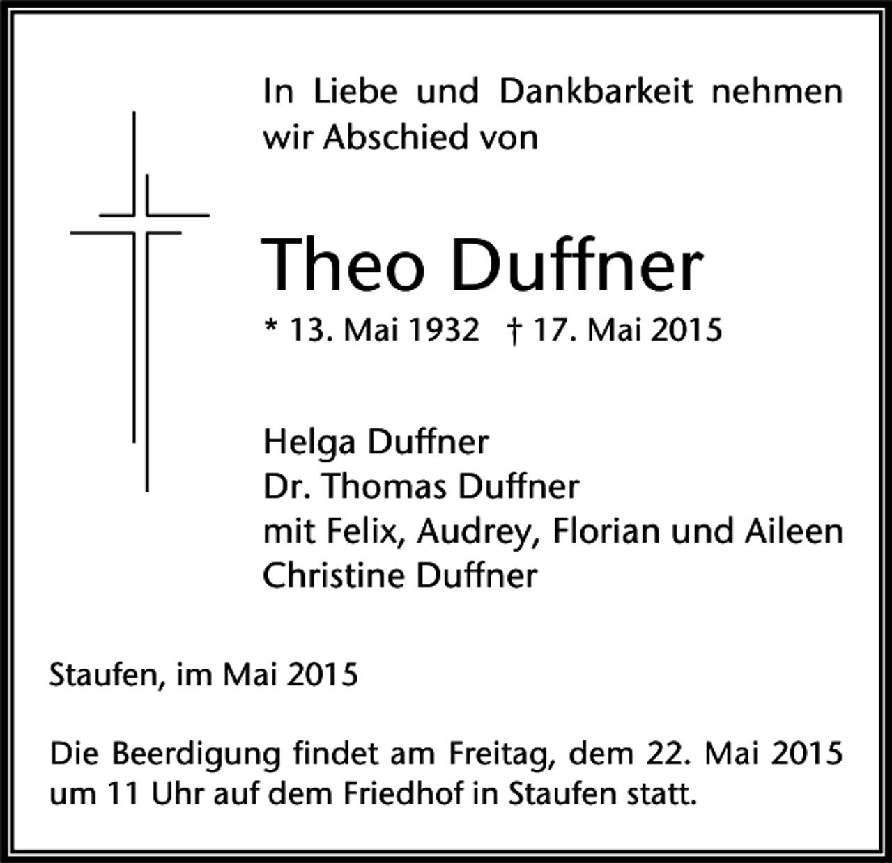 <p>In Liebe und Dankbarkeit nehmen<br />wir Abschied von</p><p>Theo Duffner<br />* 13. Mai 1932 † 17. Mai 2015</p><p>Helga Duffner<br />Dr. Thomas Duffner<br />mit Felix, Audrey, Florian und Aileen<br />Christine Duffner<br />Staufen, im Mai 2015<br />Die Beerdigung findet am Freitag, dem 22. Mai 2015<br />um 11 Uhr auf dem Friedhof in Staufen statt.</p>