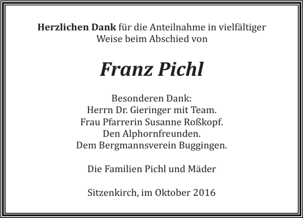 <p>Herzlichen Dank für die Anteilnahme in vielfältiger<br />Weise beim Abschied von</p><p>Franz Pichl<br />Besonderen Dank:<br />Herrn Dr. Gieringer mit Team.<br />Frau Pfarrerin Susanne Roßkopf.<br />Den Alphornfreunden.<br />Dem Bergmannsverein Buggingen.<br />Die Familien Pichl und Mäder<br />Sitzenkirch, im Oktober 2016</p>