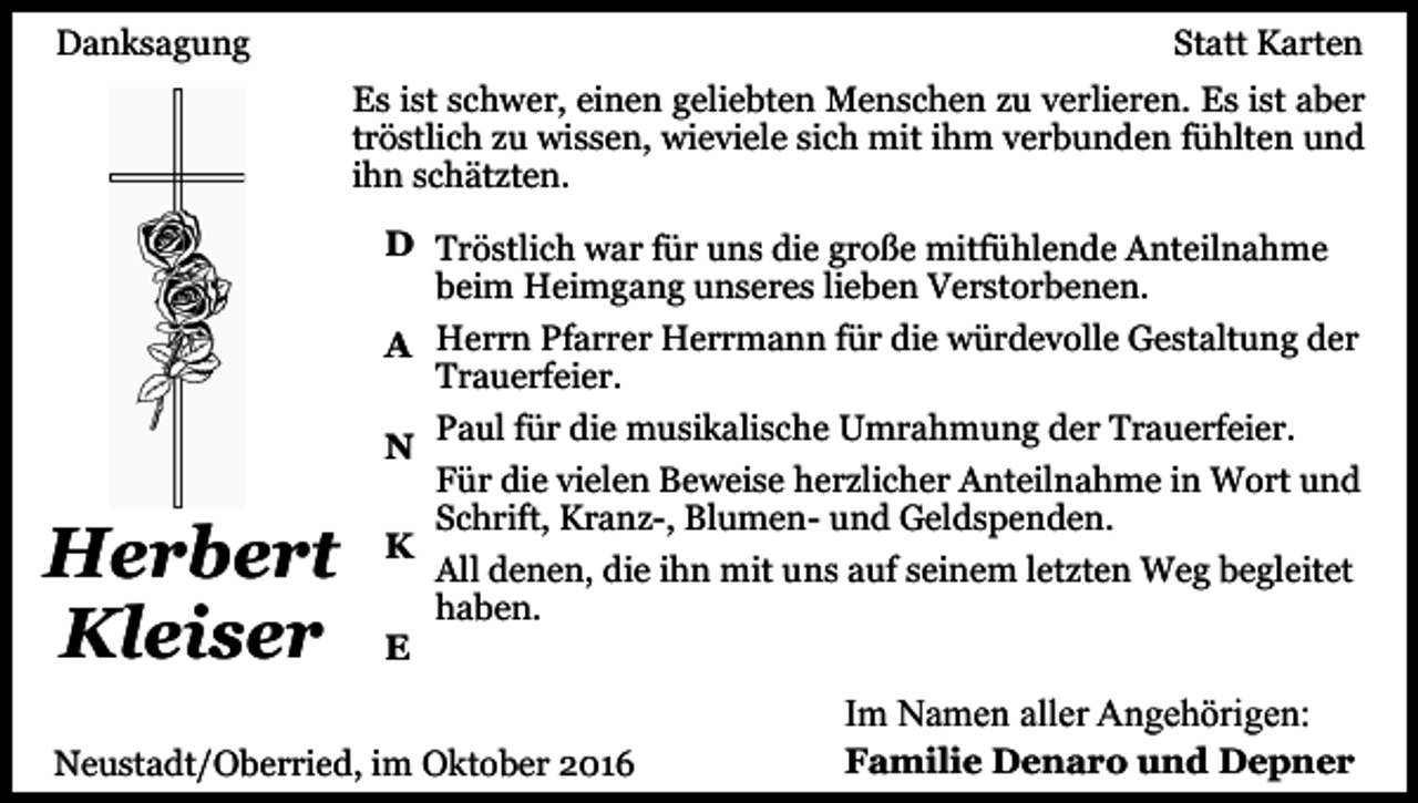 <p>Danksagung</p><p>Statt Karten<br />Es ist schwer, einen geliebten Menschen zu verlieren. Es ist aber<br />tröstlich zu wissen, wieviele sich mit ihm verbunden fühlten und<br />ihn schätzten.</p><p>Herbert<br />Kleiser</p><p>D Tröstlich war für uns die große mitfühlende Anteilnahme<br />beim Heimgang unseres lieben Verstorbenen.<br />A Herrn Pfarrer Herrmann für die würdevolle Gestaltung der<br />Trauerfeier.<br />Paul für die musikalische Umrahmung der Trauerfeier.<br />N<br />Für die vielen Beweise herzlicher Anteilnahme in Wort und<br />Schrift, Kranz-, Blumen- und Geldspenden.<br />K<br />All denen, die ihn mit uns auf seinem letzten Weg begleitet<br />haben.<br />E</p><p>Im Namen aller Angehörigen:<br />Neustadt/Oberried, im Oktober 2016</p><p>Familie Denaro und Depner</p>