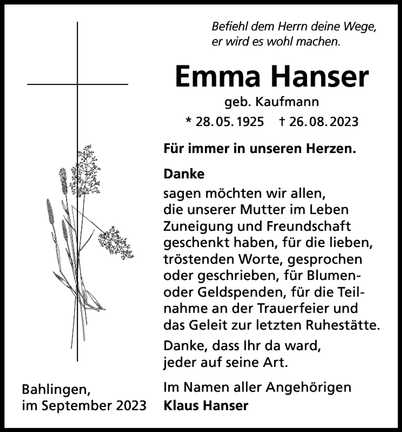<p>Befiehl dem Herrn deine Wege,<br />er wird es wohl machen.</p><p>Emma Hanser<br />geb. Kaufmann<br />* 28. 05. 1925</p><p>† 26. 08. 2023</p><p>Für immer in unseren Herzen.<br />Danke<br />sagen möchten wir allen,<br />die unserer Mutter im Leben<br />Zuneigung und Freundschaft<br />geschenkt haben, für die lieben,<br />tröstenden Worte, gesprochen<br />oder geschrieben, für Blumenoder Geldspenden, für die Teilnahme an der Trauerfeier und<br />das Geleit zur letzten Ruhestätte.<br />Danke, dass Ihr da ward,<br />jeder auf seine Art.<br />Bahlingen,<br />im September 2023</p><p>Im Namen aller Angehörigen<br />Klaus Hanser</p>
