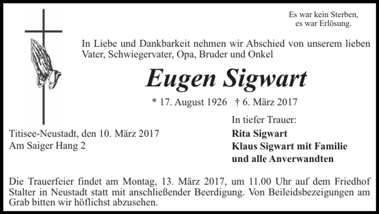 <p>Es war kein Sterben,<br />es war Erlösung.</p><p>In Liebe und Dankbarkeit nehmen wir Abschied von unserem lieben<br />Vater, Schwiegervater, Opa, Bruder und Onkel</p><p>Eugen Sigwart<br />* 17. August 1926 † 6. März 2017</p><p>Titisee-Neustadt, den 10. März 2017<br />Am Saiger Hang 2</p><p>In tiefer Trauer:<br />Rita Sigwart<br />Klaus Sigwart mit Familie<br />und alle Anverwandten</p><p>Die Trauerfeier findet am Montag, 13. März 2017, um 11.00 Uhr auf dem Friedhof<br />Stalter in Neustadt statt mit anschließender Beerdigung. Von Beileidsbezeigungen am<br />Grab bitten wir höflichst abzusehen.</p>