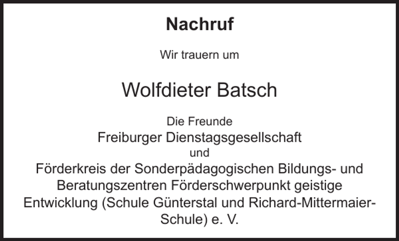 <p>Nachruf<br />Wir trauern um</p><p>Wolfdieter Batsch<br />Die Freunde</p><p>Freiburger Dienstagsgesellschaft<br />und</p><p>Förderkreis der Sonderpädagogischen Bildungs- und<br />Beratungszentren Förderschwerpunkt geistige<br />Entwicklung (Schule Günterstal und Richard-MittermaierSchule) e. V.</p>