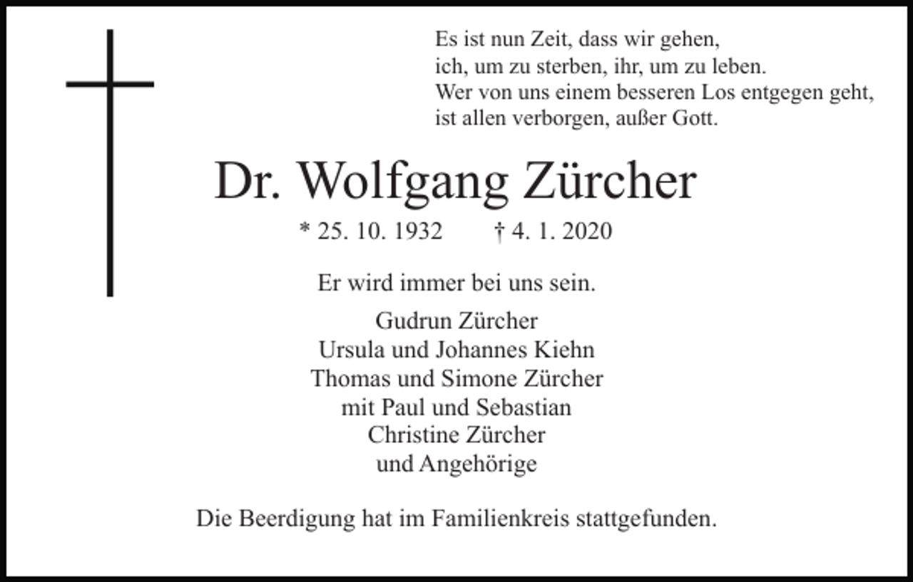 <p>Es ist nun Zeit, dass wir gehen,<br />ich, um zu sterben, ihr, um zu leben.<br />Wer von uns einem besseren Los entgegen geht,<br />ist allen verborgen, außer Gott.</p><p>Dr. Wolfgang Zürcher<br />* 25. 10. 1932</p><p>† 4. 1. 2020</p><p>Er wird immer bei uns sein.<br />Gudrun Zürcher<br />Ursula und Johannes Kiehn<br />Thomas und Simone Zürcher<br />mit Paul und Sebastian<br />Christine Zürcher<br />und Angehörige<br />Die Beerdigung hat im Familienkreis stattgefunden.</p>