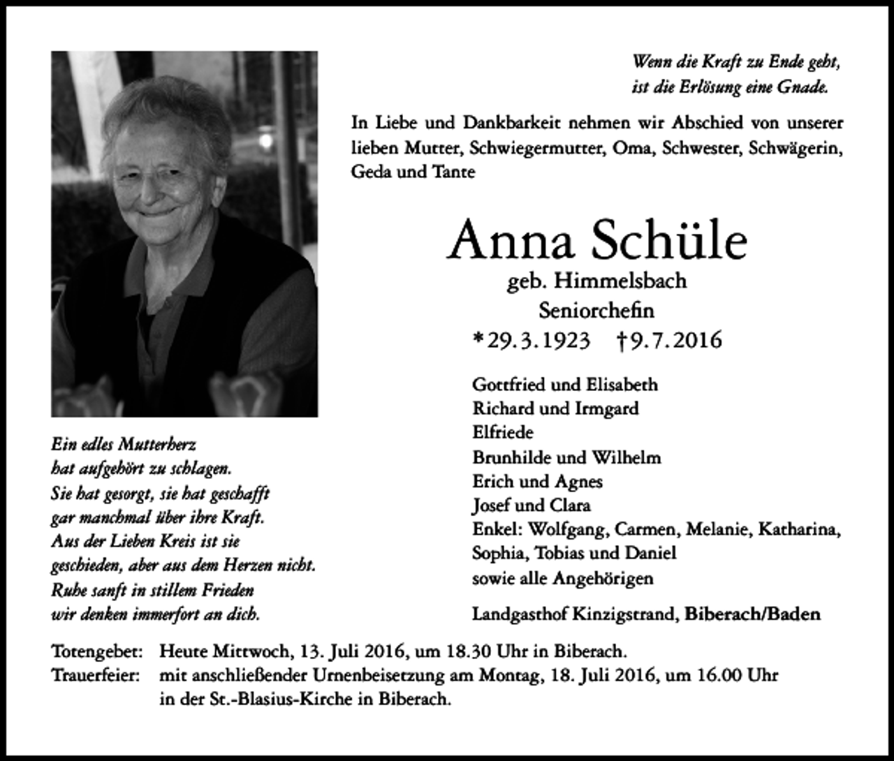 <p>Wenn die Kraft zu Ende geht,<br />ist die Erlösung eine Gnade.<br />In Liebe und Dankbarkeit nehmen wir Abschied von unserer<br />lieben Mutter, Schwiegermutter, Oma, Schwester, Schwägerin,<br />Geda und Tante</p><p>Anna Schüle<br />geb. Himmelsbach<br />Seniorchefin<br />* 29. 3. 1923 † 9. 7. 2016</p><p>Ein edles Mutterherz<br />hat aufgehört zu schlagen.<br />Sie hat gesorgt, sie hat geschafft<br />gar manchmal über ihre Kraft.<br />Aus der Lieben Kreis ist sie<br />geschieden, aber aus dem Herzen nicht.<br />Ruhe sanft in stillem Frieden<br />wir denken immerfort an dich.</p><p>Gottfried und Elisabeth<br />Richard und Irmgard<br />Elfriede<br />Brunhilde und Wilhelm<br />Erich und Agnes<br />Josef und Clara<br />Enkel: Wolfgang, Carmen, Melanie, Katharina,<br />Sophia, Tobias und Daniel<br />sowie alle Angehörigen<br />Landgasthof Kinzigstrand, Biberach/Baden</p><p>Totengebet: Heute Mittwoch, 13. Juli 2016, um 18.30 Uhr in Biberach.<br />Trauerfeier: mit anschließender Urnenbeisetzung am Montag, 18. Juli 2016, um 16.00 Uhr<br />in der St.-Blasius-Kirche in Biberach.</p>