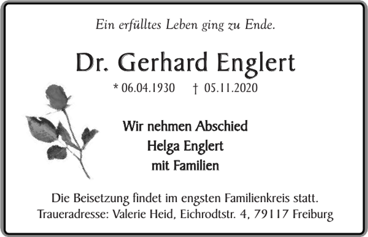 <p>Ein erfülltes Leben ging zu Ende.</p><p>Dr. Gerhard Englert<br />* 06.04.1930</p><p>† 05.11.2020</p><p>Wir nehmen Abschied<br />Helga Englert<br />mit Familien<br />Die Beisetzung findet im engsten Familienkreis statt.<br />Traueradresse: Valerie Heid, Eichrodtstr. 4, 79117 Freiburg</p>
