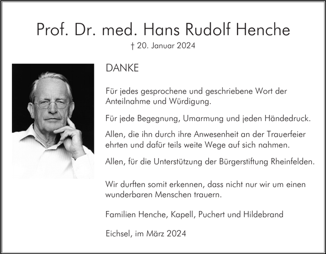 <p>Prof. Dr. med. Hans Rudolf Henche<br />† 20. Januar 2024</p><p>DANKE<br />Für jedes gesprochene und geschriebene Wort der<br />Anteilnahme und Würdigung.<br />Für jede Begegnung, Umarmung und jeden Händedruck.<br />Allen, die ihn durch ihre Anwesenheit an der Trauerfeier<br />ehrten und dafür teils weite Wege auf sich nahmen.<br />Allen, für die Unterstützung der Bürgerstiftung Rheinfelden.<br />Wir durften somit erkennen, dass nicht nur wir um einen<br />wunderbaren Menschen trauern.<br />Familien Henche, Kapell, Puchert und Hildebrand<br />Eichsel, im März 2024</p>