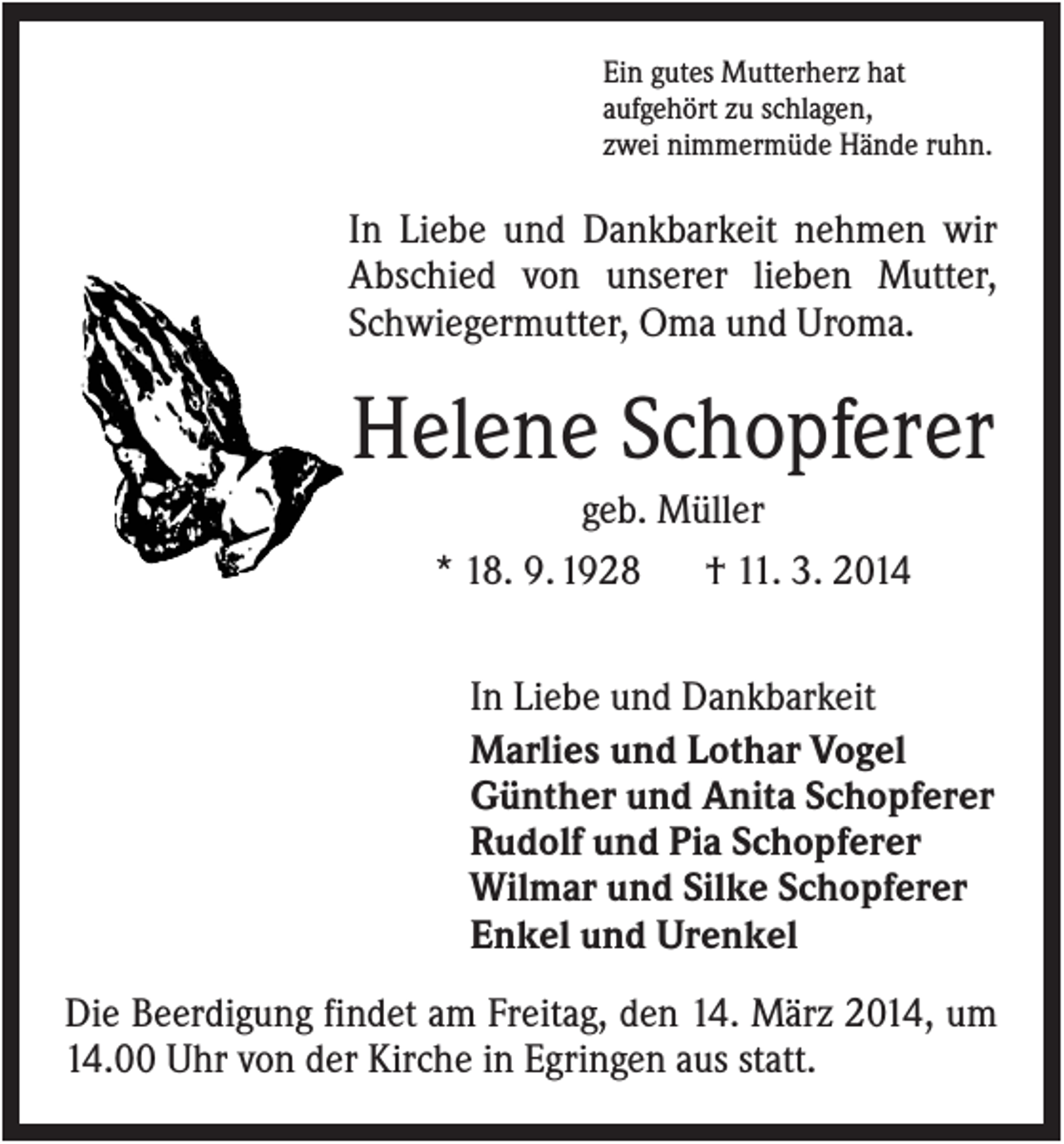 <p>Ein gutes Mutterherz hat<br />aufgehört zu schlagen,<br />zwei nimmermüde Hände ruhn.</p><p>In Liebe und Dankbarkeit nehmen wir<br />Abschied von unserer lieben Mutter,<br />Schwiegermutter, Oma und Uroma.</p><p>Helene Schopferer<br />geb. Müller<br />* 18. 9. 1928<br />† 11. 3. 2014<br />In Liebe und Dankbarkeit<br />Marlies und Lothar Vogel<br />Günther und Anita Schopferer<br />Rudolf und Pia Schopferer<br />Wilmar und Silke Schopferer<br />Enkel und Urenkel<br />Die Beerdigung findet am Freitag, den 14. März 2014, um<br />14.00 Uhr von der Kirche in Egringen aus statt.</p>