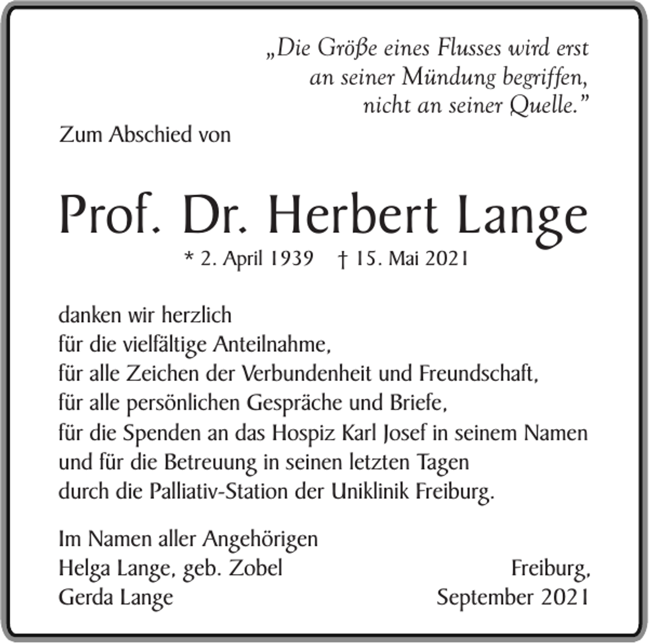 <p>„Die Größe eines Flusses wird erst<br />an seiner Mündung begriffen,<br />nicht an seiner Quelle.”<br />Zum Abschied von</p><p>Prof. Dr. Herbert Lange<br />* 2. April 1939</p><p>† 15. Mai 2021</p><p>danken wir herzlich<br />für die vielfältige Anteilnahme,<br />für alle Zeichen der Verbundenheit und Freundschaft,<br />für alle persönlichen Gespräche und Briefe,<br />für die Spenden an das Hospiz Karl Josef in seinem Namen<br />und für die Betreuung in seinen letzten Tagen<br />durch die Palliativ-Station der Uniklinik Freiburg.<br />Im Namen aller Angehörigen<br />Helga Lange, geb. Zobel<br />Gerda Lange</p><p>Freiburg,<br />September 2021</p>