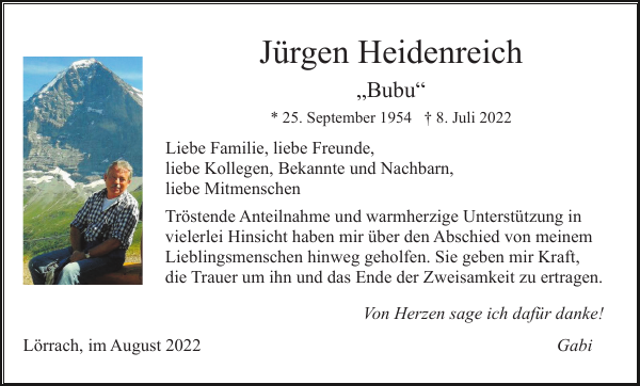 <p>Jürgen Heidenreich<br />„Bubu“<br />* 25. September 1954 † 8. Juli 2022</p><p>Liebe Familie, liebe Freunde,<br />liebe Kollegen, Bekannte und Nachbarn,<br />liebe Mitmenschen<br />Tröstende Anteilnahme und warmherzige Unterstützung in<br />vielerlei Hinsicht haben mir über den Abschied von meinem<br />Lieblingsmenschen hinweg geholfen. Sie geben mir Kraft,<br />die Trauer um ihn und das Ende der Zweisamkeit zu ertragen.<br />Von Herzen sage ich dafür danke!<br />Lörrach, im August 2022</p><p>Gabi</p>