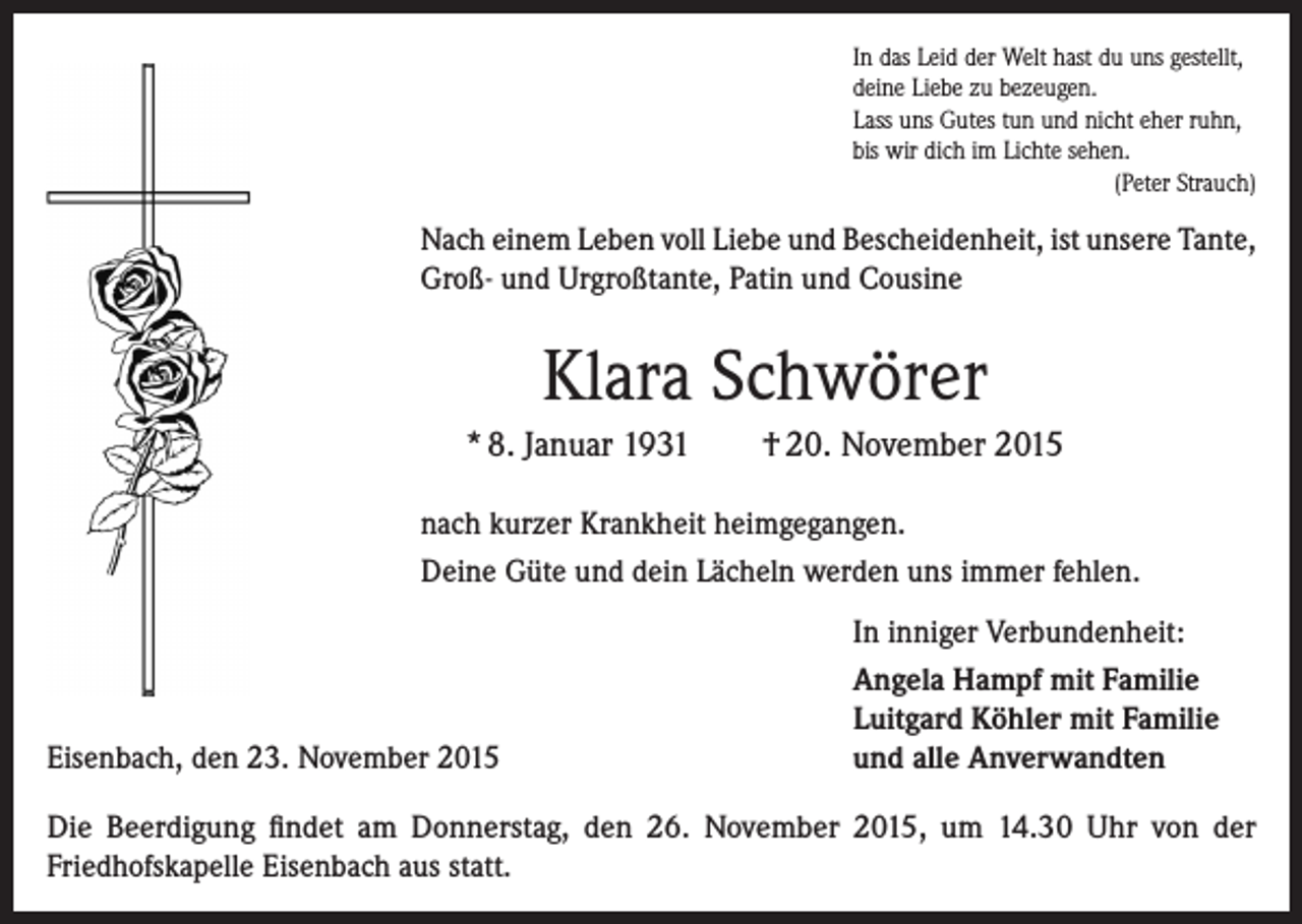 <p>In das Leid der Welt hast du uns gestellt,<br />deine Liebe zu bezeugen.<br />Lass uns Gutes tun und nicht eher ruhn,<br />bis wir dich im Lichte sehen.<br />(Peter Strauch)</p><p>Nach einem Leben voll Liebe und Bescheidenheit, ist unsere Tante,<br />Groß- und Urgroßtante, Patin und Cousine</p><p>Klara Schwörer<br />* 8. Januar 1931</p><p>† 20. November 2015</p><p>nach kurzer Krankheit heimgegangen.<br />Deine Güte und dein Lächeln werden uns immer fehlen.</p><p>Eisenbach, den 23. November 2015</p><p>In inniger Verbundenheit:<br />Angela Hampf mit Familie<br />Luitgard Köhler mit Familie<br />und alle Anverwandten</p><p>Die Beerdigung findet am Donnerstag, den 26. November 2015, um 14.30 Uhr von der<br />­Friedhofskapelle Eisenbach aus statt.</p>