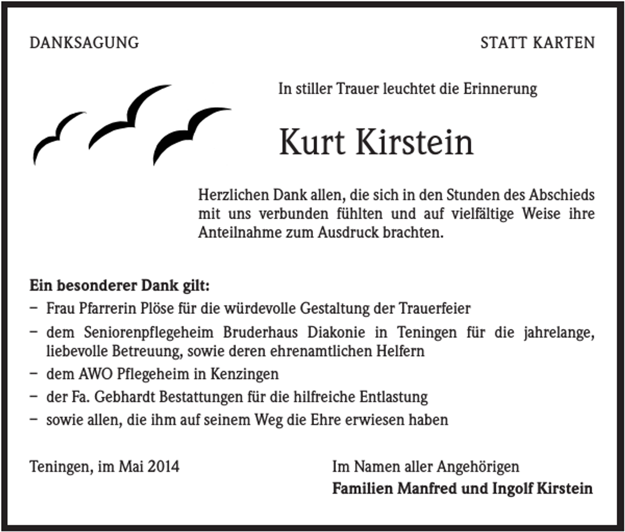 <p>DANKSAGUNG</p><p>STATT KARTEN<br />In stiller Trauer leuchtet die Erinnerung</p><p>Kurt Kirstein<br />Herzlichen Dank allen, die sich in den Stunden des Abschieds<br />mit uns verbunden fühlten und auf vielfältige Weise ihre<br />Anteilnahme zum Ausdruck brachten.<br />Ein besonderer Dank gilt:<br />– Frau Pfarrerin Plöse für die würdevolle Gestaltung der Trauerfeier<br />– dem Seniorenpflegeheim Bruderhaus Diakonie in Teningen für die jahrelange,<br />liebevolle Betreuung, sowie deren ehrenamtlichen Helfern<br />– dem AWO Pflegeheim in Kenzingen<br />– der Fa. Gebhardt Bestattungen für die hilfreiche Entlastung<br />– sowie allen, die ihm auf seinem Weg die Ehre erwiesen haben<br />Teningen, im Mai 2014</p><p>Im Namen aller Angehörigen<br />Familien Manfred und Ingolf Kirstein</p>