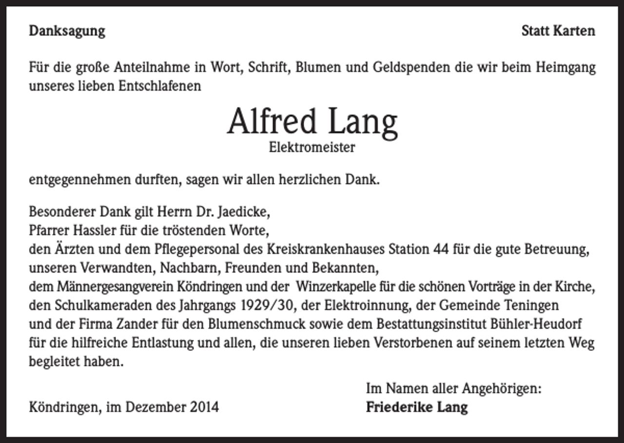 <p>Danksagung</p><p>Statt Karten</p><p>Für die große Anteilnahme in Wort, Schrift, Blumen und Geldspenden die wir beim Heimgang<br />unseres lieben Entschlafenen</p><p>Alfred Lang<br />Elektromeister</p><p>entgegennehmen durften, sagen wir allen herzlichen Dank.<br />Besonderer Dank gilt Herrn Dr. Jaedicke,<br />Pfarrer Hassler für die tröstenden Worte,<br />den Ärzten und dem Pflegepersonal des Kreiskrankenhauses Station 44 für die gute Betreuung,<br />unseren Verwandten, Nachbarn, Freunden und Bekannten,<br />dem Männergesangverein Köndringen und der Winzerkapelle für die schönen Vorträge in der Kirche,<br />den Schulkameraden des Jahrgangs 1929/30, der Elektroinnung, der Gemeinde Teningen<br />und der Firma Zander für den Blumenschmuck sowie dem Bestattungsinstitut Bühler-Heudorf<br />für die hilfreiche Entlastung und allen, die unseren lieben Verstorbenen auf seinem letzten Weg<br />begleitet haben.<br />Im Namen aller Angehörigen:<br />Köndringen, im Dezember 2014<br />Friederike Lang</p>