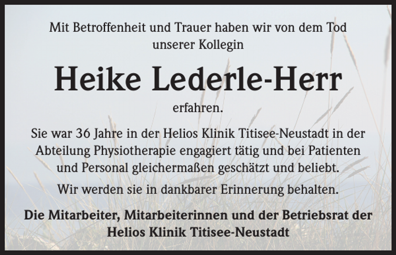 <p>Mit Betroffenheit und Trauer haben wir von dem Tod<br />unserer Kollegin</p><p>Heike Lederle-Herr<br />erfahren.</p><p>Sie war 36 Jahre in der Helios Klinik Titisee-Neustadt in der<br />Abteilung Physiotherapie engagiert tätig und bei Patienten<br />und Personal gleichermaßen geschätzt und beliebt.<br />Wir werden sie in dankbarer Erinnerung behalten.<br />Die Mitarbeiter, Mitarbeiterinnen und der Betriebsrat der<br />Helios Klinik Titisee-Neustadt</p>
