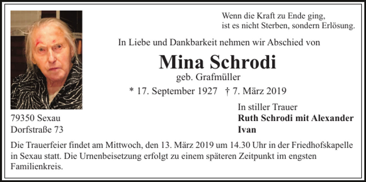 <p>Wenn die Kraft zu Ende ging,<br />ist es nicht Sterben, sondern Erlösung.</p><p>In Liebe und Dankbarkeit nehmen wir Abschied von</p><p>Mina Schrodi<br />geb. Grafmüller<br />* 17. September 1927 † 7. März 2019<br />79350 Sexau<br />Dorfstraße 73</p><p>In stiller Trauer<br />Ruth Schrodi mit Alexander<br />Ivan</p><p>Die Trauerfeier findet am Mittwoch, den 13. März 2019 um 14.30 Uhr in der Friedhofskapelle<br />in Sexau statt. Die Urnenbeisetzung erfolgt zu einem späteren Zeitpunkt im engsten<br />Familienkreis.</p>