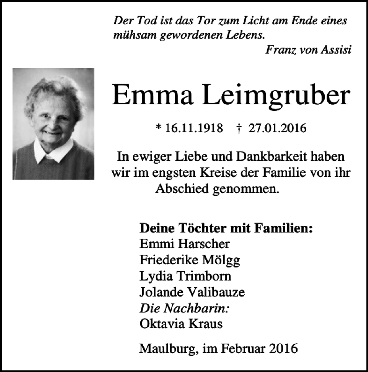 <p>Der Tod ist das Tor zum Licht am Ende eines<br />mühsam gewordenen Lebens.<br />Franz von Assisi</p><p>Emma Leimgruber<br />* 16.11.1918</p><p>† 27.01.2016</p><p>In ewiger Liebe und Dankbarkeit haben<br />wir im engsten Kreise der Familie von ihr<br />Abschied genommen.<br />Deine Töchter mit Familien:<br />Emmi Harscher<br />Friederike Mölgg<br />Lydia Trimborn<br />Jolande Valibauze<br />Die Nachbarin:<br />Oktavia Kraus<br />Maulburg, im Februar 2016</p>