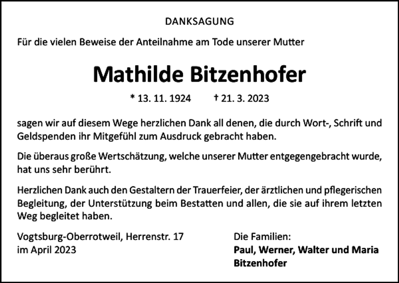 <p>DANKSAGUNG<br />Für die vielen Beweise der Anteilnahme am Tode unserer Mutter</p><p>Mathilde Bitzenhofer<br />* 13. 11. 1924</p><p>† 21. 3. 2023</p><p>sagen wir auf diesem Wege herzlichen Dank all denen, die durch Wort-, Schrift und<br />Geldspenden ihr Mitgefühl zum Ausdruck gebracht haben.<br />Die überaus große Wertschätzung, welche unserer Mutter entgegengebracht wurde,<br />hat uns sehr berührt.<br />Herzlichen Dank auch den Gestaltern der Trauerfeier, der ärztlichen und pflegerischen<br />Begleitung, der Unterstützung beim Bestatten und allen, die sie auf ihrem letzten<br />Weg begleitet haben.<br />Vogtsburg-Oberrotweil, Herrenstr. 17<br />Die Familien:<br />im April 2023<br />Paul, Werner, Walter und Maria<br />Bitzenhofer</p>