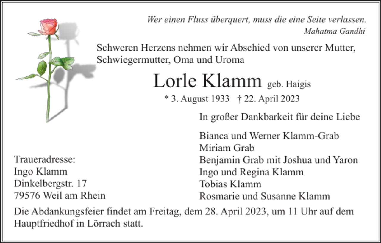 <p>Wer einen Fluss überquert, muss die eine Seite verlassen.<br />Mahatma Gandhi</p><p>Schweren Herzens nehmen wir Abschied von unserer Mutter,<br />Schwiegermutter, Oma und Uroma</p><p>Lorle Klamm geb. Haigis<br />* 3. August 1933 † 22. April 2023</p><p>In großer Dankbarkeit für deine Liebe<br />Bianca und Werner Klamm-Grab<br />Miriam Grab<br />Traueradresse:<br />Benjamin Grab mit Joshua und Yaron<br />Ingo Klamm<br />Ingo und Regina Klamm<br />Dinkelbergstr. 17<br />Tobias Klamm<br />79576 Weil am Rhein<br />Rosmarie und Susanne Klamm<br />Die Abdankungsfeier findet am Freitag, dem 28. April 2023, um 11 Uhr auf dem<br />Hauptfriedhof in Lörrach statt.</p>