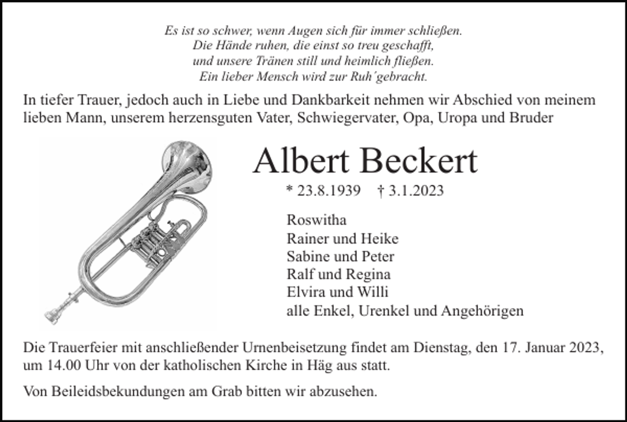 <p>Es ist so schwer, wenn Augen sich für immer schließen.<br />Die Hände ruhen, die einst so treu geschafft,<br />und unsere Tränen still und heimlich fließen.<br />Ein lieber Mensch wird zur Ruh´gebracht.</p><p>In tiefer Trauer, jedoch auch in Liebe und Dankbarkeit nehmen wir Abschied von meinem<br />lieben Mann, unserem herzensguten Vater, Schwiegervater, Opa, Uropa und Bruder</p><p>Albert Beckert<br />* 23.8.1939</p><p>† 3.1.2023</p><p>Roswitha<br />Rainer und Heike<br />Sabine und Peter<br />Ralf und Regina<br />Elvira und Willi<br />alle Enkel, Urenkel und Angehörigen<br />Die Trauerfeier mit anschließender Urnenbeisetzung findet am Dienstag, den 17. Januar 2023,<br />um 14.00 Uhr von der katholischen Kirche in Häg aus statt.<br />Von Beileidsbekundungen am Grab bitten wir abzusehen.</p>