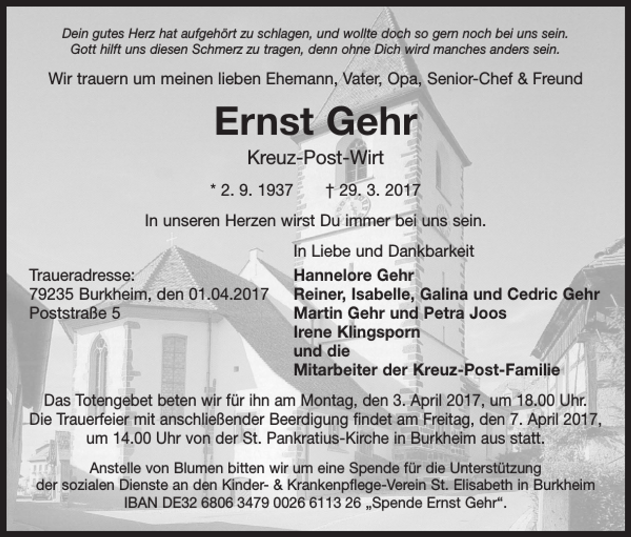 <p>Dein gutes Herz hat aufgehört zu schlagen, und wollte doch so gern noch bei uns sein.<br />Gott hilft uns diesen Schmerz zu tragen, denn ohne Dich wird manches anders sein.</p><p>Wir trauern um meinen lieben Ehemann, Vater, Opa, Senior-Chef &amp; Freund</p><p>Ernst Gehr<br />Kreuz-Post-Wirt<br />* 2. 9. 1937 † 29. 3. 2017<br />In unseren Herzen wirst Du immer bei uns sein.</p><p>Traueradresse:<br />79235 Burkheim, den 01.04.2017<br />Poststraße 5</p><p>In Liebe und Dankbarkeit<br />Hannelore Gehr<br />Reiner, Isabelle, Galina und Cedric Gehr<br />Martin Gehr und Petra Joos<br />Irene Klingsporn<br />und die<br />Mitarbeiter der Kreuz-Post-Familie</p><p>Das Totengebet beten wir für ihn am Montag, den 3. April 2017, um 18.00 Uhr.<br />Die Trauerfeier mit anschließender Beerdigung findet am Freitag, den 7. April 2017,<br />um 14.00 Uhr von der St. Pankratius-Kirche in Burkheim aus statt.<br />Anstelle von Blumen bitten wir um eine Spende für die Unterstützung<br />der sozialen Dienste an den Kinder- &amp; Krankenpflege-Verein St. Elisabeth in Burkheim<br />IBAN DE32 6806 3479 002113 26 „Spende Ernst Gehr“.</p>