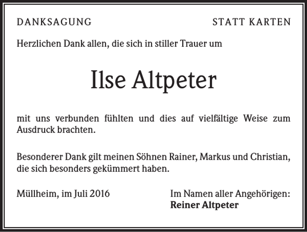<p>D A NK S A G U NG</p><p>S T A T T K A R T EN</p><p>Herzlichen Dank allen, die sich in stiller Trauer um</p><p>Ilse Altpeter<br />mit uns verbunden fühlten und dies auf vielfältige Weise zum<br />Ausdruck brachten.<br />Besonderer Dank gilt meinen Söhnen Rainer, Markus und Christian,<br />die sich besonders gekümmert haben.<br />Müllheim, im Juli 2016</p><p>Im Namen aller Angehörigen:<br />Reiner Altpeter</p>