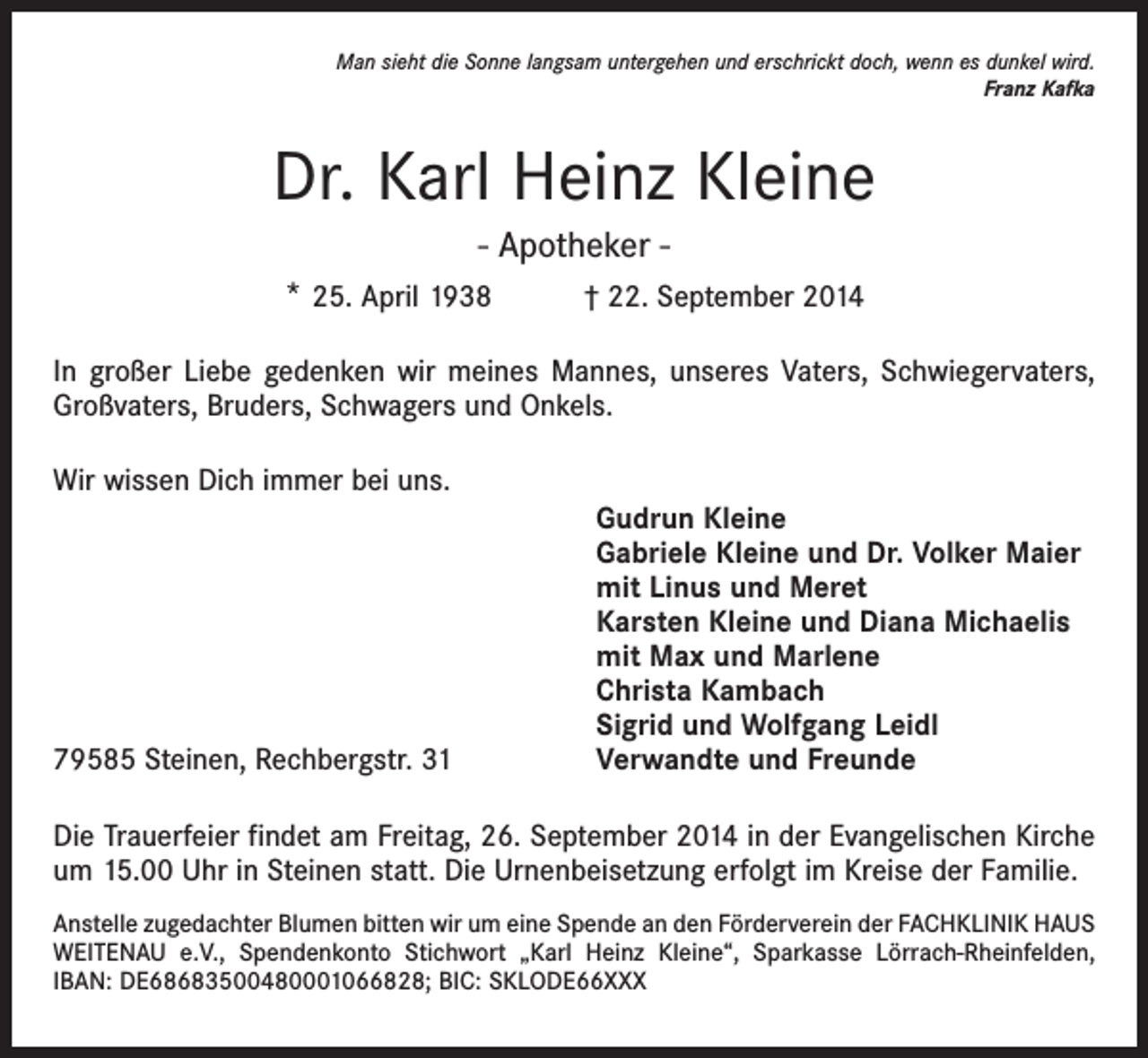 <p>Man sieht die Sonne langsam untergehen und erschrickt doch, wenn es dunkel wird.<br />Franz Kafka</p><p>Dr. Karl Heinz Kleine<br />- Apotheker * 25. April 1938 † 22. September 2014<br />In großer Liebe gedenken wir meines Mannes, unseres Vaters, Schwiegervaters,<br />Großvaters, Bruders, Schwagers und Onkels.<br />Wir wissen Dich immer bei uns.</p><p>79585 Steinen, Rechbergstr. 31</p><p>Gudrun Kleine<br />Gabriele Kleine und Dr. Volker Maier<br />mit Linus und Meret<br />Karsten Kleine und Diana Michaelis<br />mit Max und Marlene<br />Christa Kambach<br />Sigrid und Wolfgang Leidl<br />Verwandte und Freunde</p><p>Die Trauerfeier findet am Freitag, 26. September 2014 in der Evangelischen Kirche<br />um 15.00 Uhr in Steinen statt. Die Urnenbeisetzung erfolgt im Kreise der Familie.<br />Anstelle zugedachter Blumen bitten wir um eine Spende an den Förderverein der FACHKLINIK HAUS<br />WEITENAU e.V., Spendenkonto Stichwort „Karl Heinz Kleine“, Sparkasse Lörrach-Rheinfelden,<br />IBAN: DE68683500480001066828; BIC: SKLODE66XXX</p>
