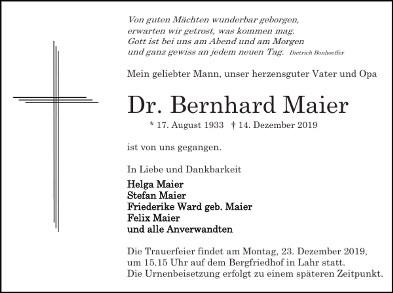 <p>Von guten Mächten wunderbar geborgen,<br />erwarten wir getrost, was kommen mag.<br />Gott ist bei uns am Abend und am Morgen<br />und ganz gewiss an jedem neuen Tag. Dietrich Bonhoeffer</p><p>Mein geliebter Mann, unser herzensguter Vater und Opa</p><p>Dr. Bernhard Maier<br />* 17. August 1933 † 14. Dezember 2019</p><p>ist von uns gegangen.<br />In Liebe und Dankbarkeit</p><p>Die Trauerfeier findet am Montag, 23. Dezember 2019,<br />um 15.15 Uhr auf dem Bergfriedhof in Lahr statt.<br />Die Urnenbeisetzung erfolgt zu einem späteren Zeitpunkt.</p>