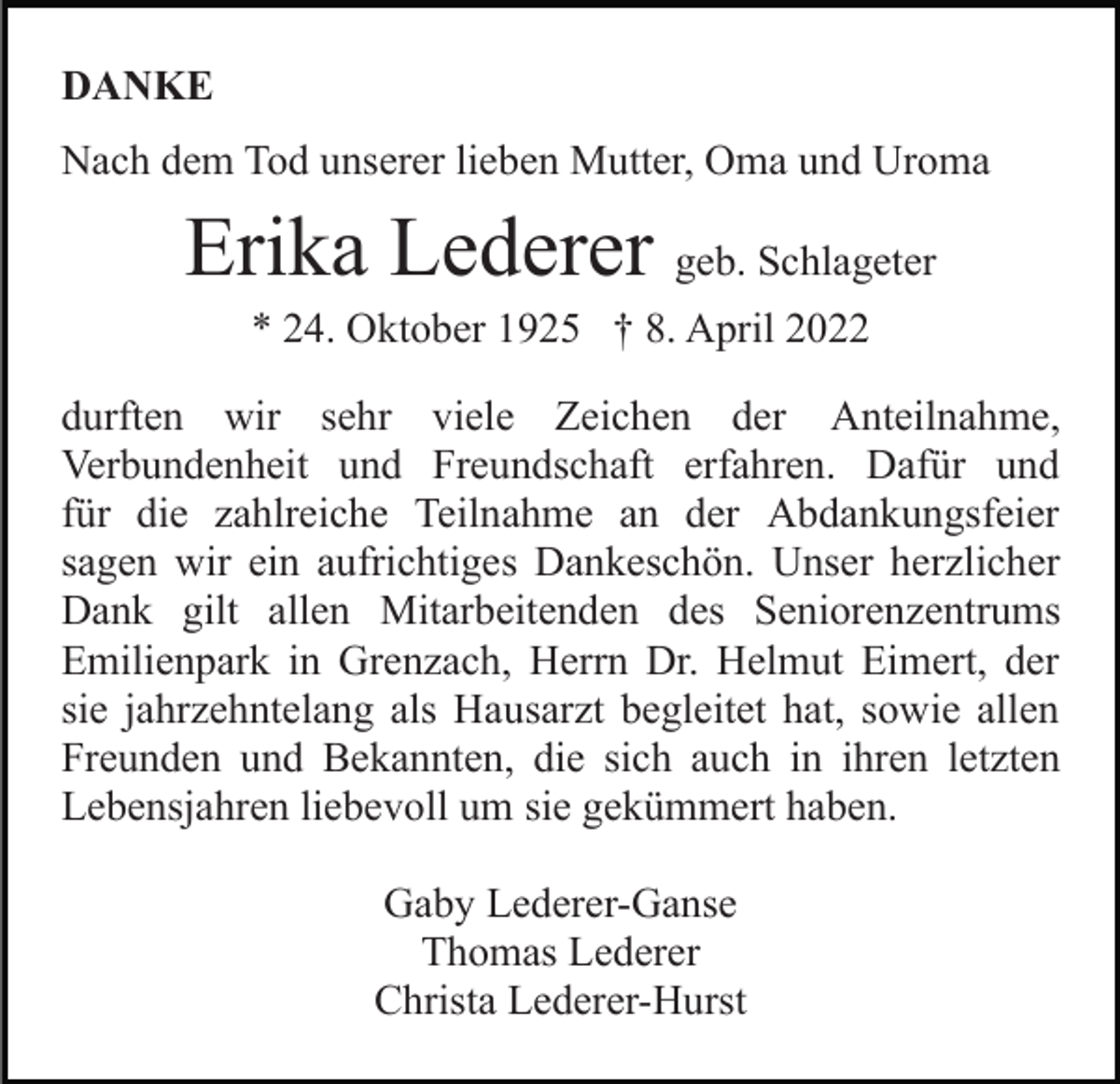 <p>DANKE<br />Nach dem Tod unserer lieben Mutter, Oma und Uroma</p><p>Erika Lederer geb. Schlageter<br />* 24. Oktober 1925 † 8. April 2022<br />durften wir sehr viele Zeichen der Anteilnahme,<br />Verbundenheit und Freundschaft erfahren. Dafür und<br />für die zahlreiche Teilnahme an der Abdankungsfeier<br />sagen wir ein aufrichtiges Dankeschön. Unser herzlicher<br />Dank gilt allen Mitarbeitenden des Seniorenzentrums<br />Emilienpark in Grenzach, Herrn Dr. Helmut Eimert, der<br />sie jahrzehntelang als Hausarzt begleitet hat, sowie allen<br />Freunden und Bekannten, die sich auch in ihren letzten<br />Lebensjahren liebevoll um sie gekümmert haben.<br />Gaby Lederer-Ganse<br />Thomas Lederer<br />Christa Lederer-Hurst</p>