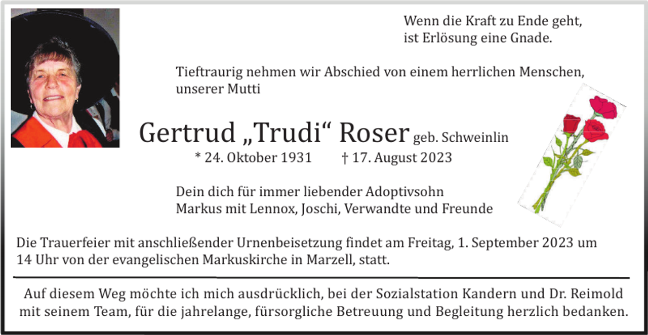 <p>Wenn die Kraft zu Ende geht,<br />ist Erlö sung eine Gnade.<br />Tieftraurig nehmen wir Abschied von einem herrlichen Menschen,<br />unserer Mutti</p><p>Gertrud „Trudi“ Roser geb. Schweinlin<br />* 24. Oktober 1931</p><p>† 17. August 2023</p><p>Dein dich fü r immer liebender Adoptivsohn<br />Markus mit Lennox, Joschi, Verwandte und Freunde<br />Die Trauerfeier mit anschließender Urnenbeisetzung findet am Freitag, 1. September 2023 um<br />14 Uhr von der evangelischen Markuskirche in Marzell, statt.<br />Auf diesem Weg mö chte ich mich ausdrü cklich, bei der Sozialstation Kandern und Dr. Reimold<br />mit seinem Team, fü r die jahrelange, fü rsorgliche Betreuung und Begleitung herzlich bedanken.</p>