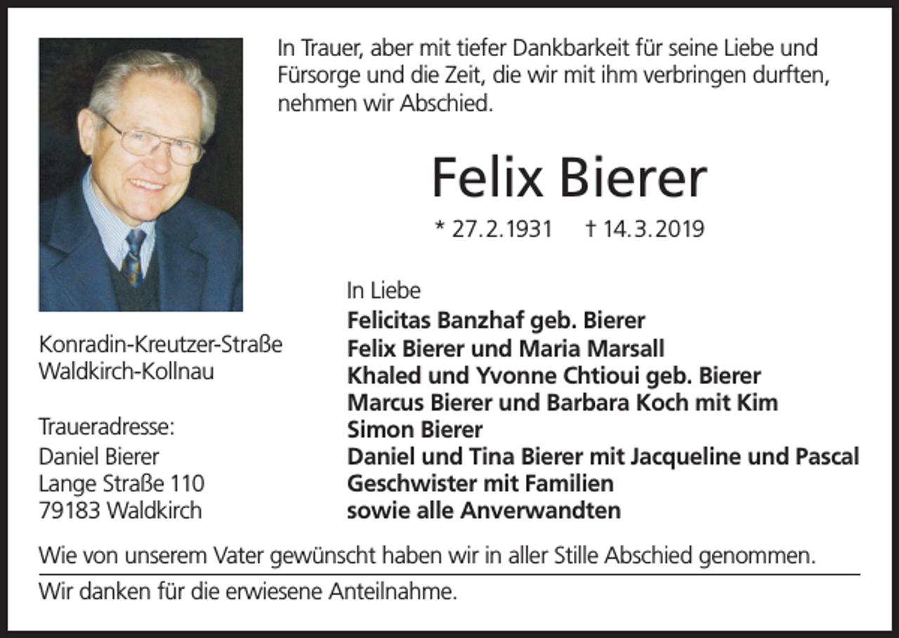<p>In Trauer, aber mit tiefer Dankbarkeit für seine Liebe und<br />Fürsorge und die Zeit, die wir mit ihm verbringen durften,<br />nehmen wir Abschied.</p><p>Felix Bierer<br />* 27.2.1931</p><p>Konradin-Kreutzer-Straße<br />Waldkirch-Kollnau<br />Traueradresse:<br />Daniel Bierer<br />Lange Straße 110<br />79183 Waldkirch</p><p>† 14.3.2019</p><p>In Liebe<br />Felicitas Banzhaf geb. Bierer<br />Felix Bierer und Maria Marsall<br />Khaled und Yvonne Chtioui geb. Bierer<br />Marcus Bierer und Barbara Koch mit Kim<br />Simon Bierer<br />Daniel und Tina Bierer mit Jacqueline und Pascal<br />Geschwister mit Familien<br />sowie alle Anverwandten</p><p>Wie von unserem Vater gewünscht haben wir in aller Stille Abschied genommen.<br />Wir danken für die erwiesene Anteilnahme.</p>