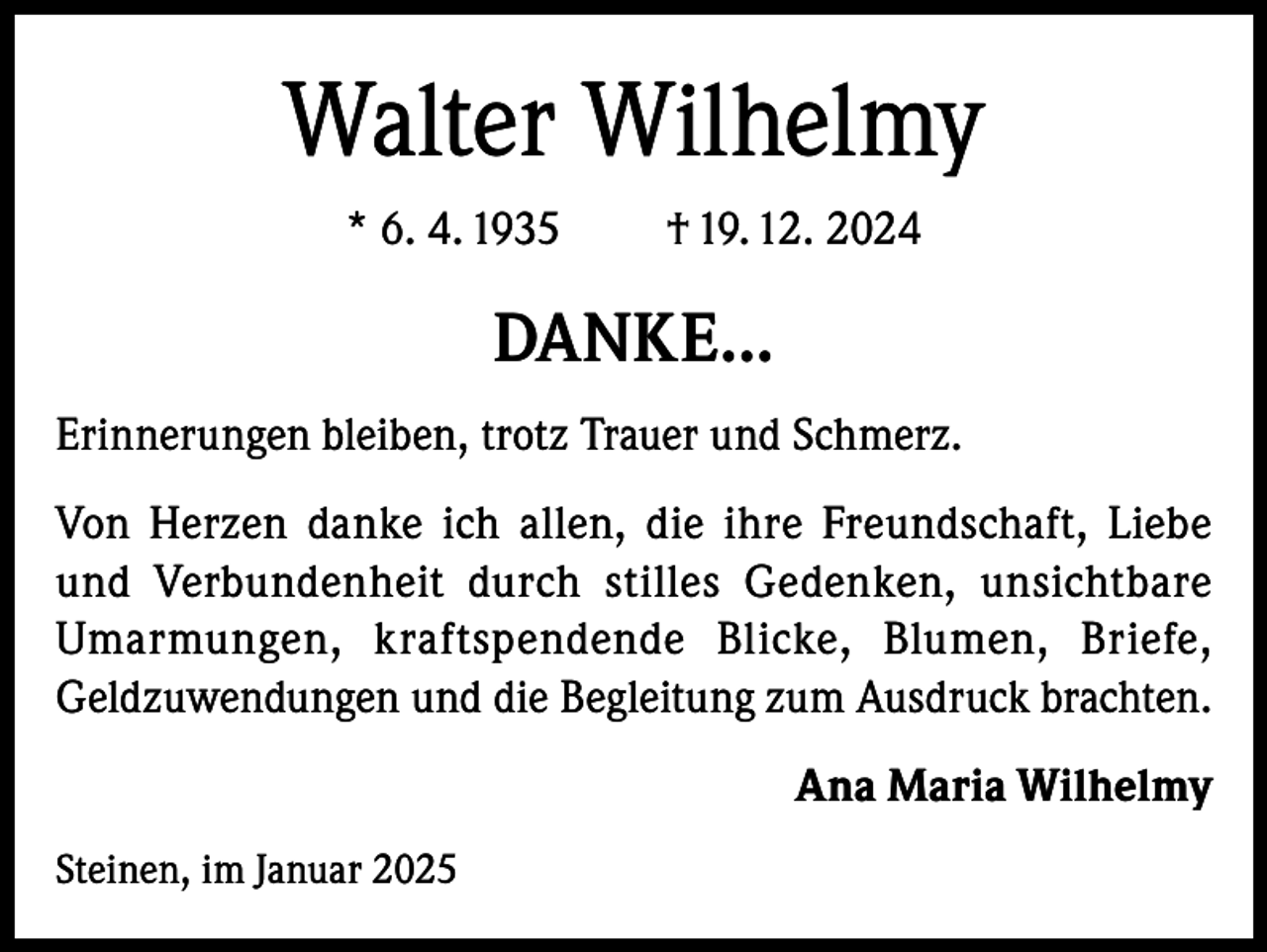 <p>Walter Wilhelmy<br />* 6. 4. 1935</p><p>† 19. 12. 2024</p><p>DANKE…<br />Erinnerungen bleiben, trotz Trauer und Schmerz.<br />Von Herzen danke ich allen, die ihre Freundschaft, Liebe<br />und Verbundenheit durch stilles Gedenken, unsichtbare<br />Umarmungen, kraftspendende Blicke, Blumen, Briefe,<br />Geldzuwendungen und die Begleitung zum Ausdruck brachten.<br />Ana Maria Wilhelmy<br />Steinen, im Januar 2025</p>