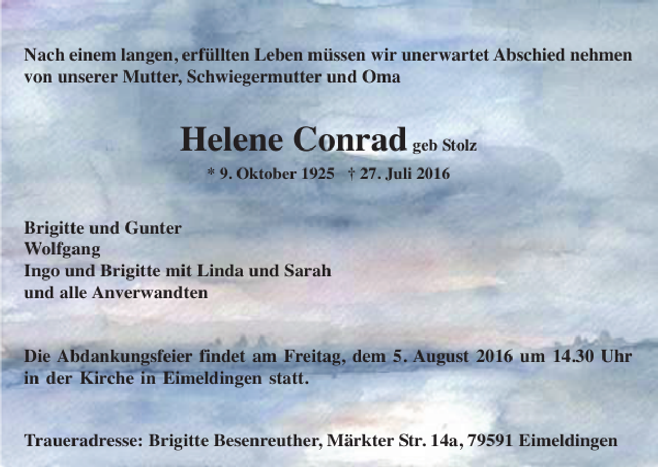 <p>Nach einem langen, erfüllten Leben müssen wir unerwartet Abschied nehmen<br />von unserer Mutter, Schwiegermutter und Oma</p><p>Helene Conrad geb Stolz<br />* 9. Oktober 1925 † 27. Juli 2016</p><p>Brigitte und Gunter<br />Wolfgang<br />Ingo und Brigitte mit Linda und Sarah<br />und alle Anverwandten</p><p>Die Abdankungsfeier findet am Freitag, dem 5. August 2016 um 14.30 Uhr<br />in der Kirche in Eimeldingen statt.</p><p>Traueradresse: Brigitte Besenreuther, Märkter Str. 14a, 79591 Eimeldingen</p>
