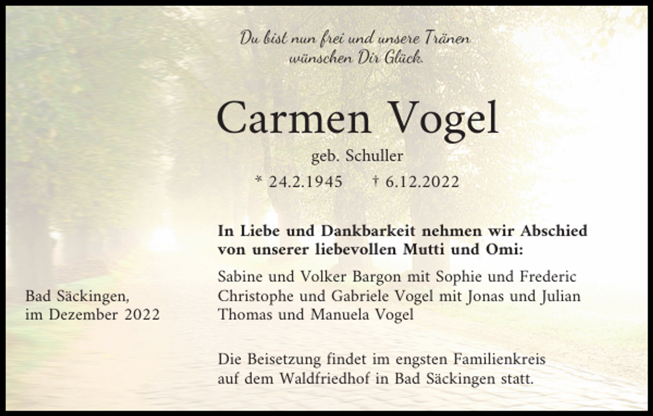 <p>Du bist nun frei und unsere Tränen<br />wünschen Dir Glück.</p><p>Carmen Vogel<br />geb. Schuller<br />* 24.2.1945<br />† 6.12.2022<br />In Liebe und Dankbarkeit nehmen wir Abschied<br />von unserer liebevollen Mutti und Omi:<br />Bad Säckingen,<br />im Dezember 2022</p><p>Sabine und Volker Bargon mit Sophie und Frederic<br />Christophe und Gabriele Vogel mit Jonas und Julian<br />Thomas und Manuela Vogel<br />Die Beisetzung findet im engsten Familienkreis<br />auf dem Waldfriedhof in Bad Säckingen statt.</p>