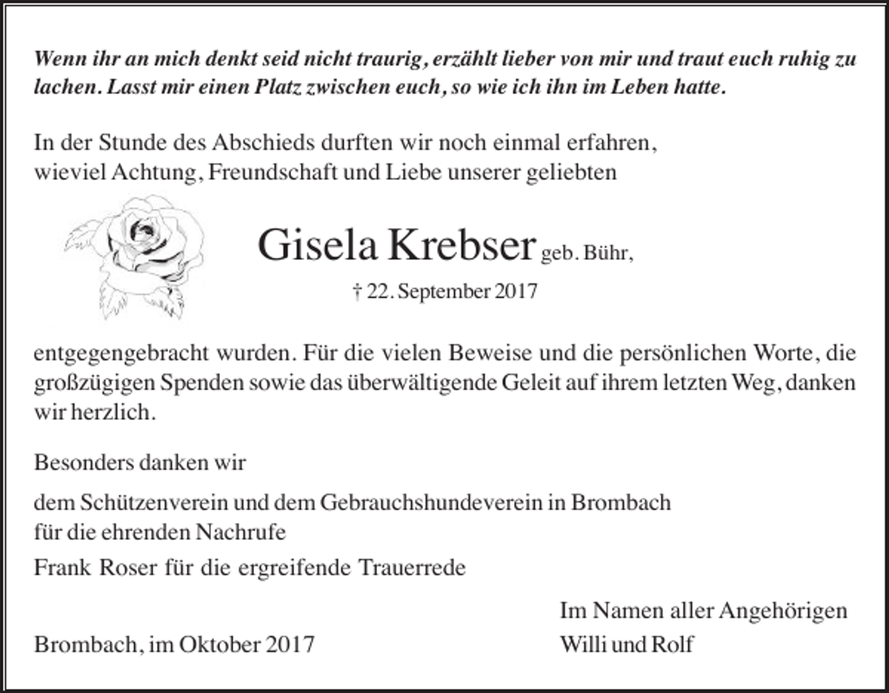 <p>Wenn ihr an mich denkt seid nicht traurig, er ählt lieber von mir und traut euch ruhig u<br />lachen. Lasst mir einen Plat wischen euch, so wie ich ihn im Leben hatte.</p><p>In der Stunde des Abschieds durften wir noch einmal erfahren,<br />wieviel Achtung, Freundschaft und Liebe unserer geliebten</p><p>Gisela Krebser geb. Bühr,<br />† 22. September 2017</p><p>entgegengebracht wurden. Für die vielen Beweise und die persönlichen Worte, die<br />großzügigen Spenden sowie das überwältigende Geleit auf ihrem letzten Weg, danken<br />wir herzlich.<br />Besonders danken wir<br />dem Schützenverein und dem Gebrauchshundeverein in Brombach<br />für die ehrenden Nachrufe<br />Frank Roser für die ergreifende Trauerrede</p><p>Brombach, im Oktober 2017</p><p>Im Namen aller Angehörigen<br />Willi und Rolf</p>