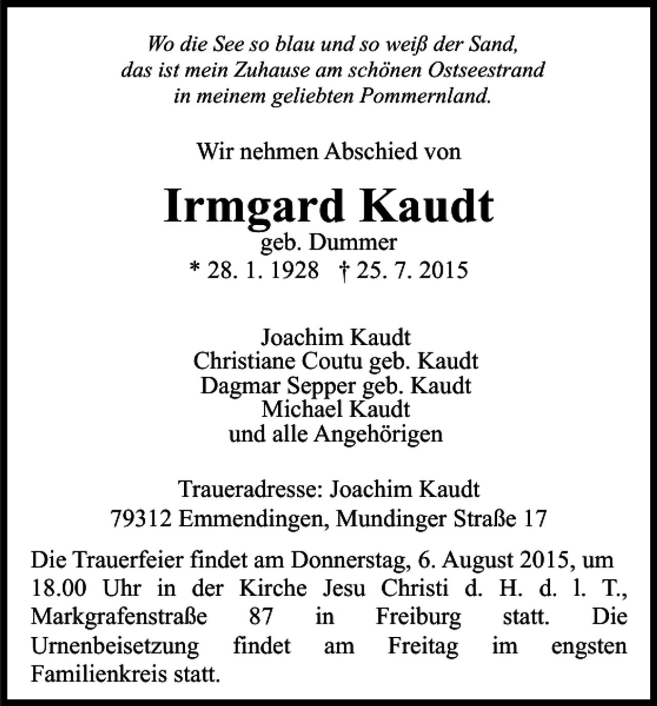 <p>Wo die See so blau und so weiß der Sand,<br />das ist mein Zuhause am schönen Ostseestrand<br />in meinem geliebten Pommernland.</p><p>Wir nehmen Abschied von</p><p>Irmgard Kaudt<br />geb. Dummer<br />* 28. 1. 1928 † 25. 7. 2015</p><p>Joachim Kaudt<br />Christiane Coutu geb. Kaudt<br />Dagmar Sepper geb. Kaudt<br />Michael Kaudt<br />und alle Angehörigen<br />Traueradresse: Joachim Kaudt<br />79312 Emmendingen, Mundinger Straße 17<br />Die Trauerfeier findet am Donnerstag, 6. August 2015, um<br />18.00 Uhr in der Kirche Jesu Christi d. H. d. l. T.,<br />Markgrafenstraße<br />87<br />in<br />Freiburg<br />statt.<br />Die<br />Urnenbeisetzung findet am Freitag im engsten<br />Familienkreis statt.</p>