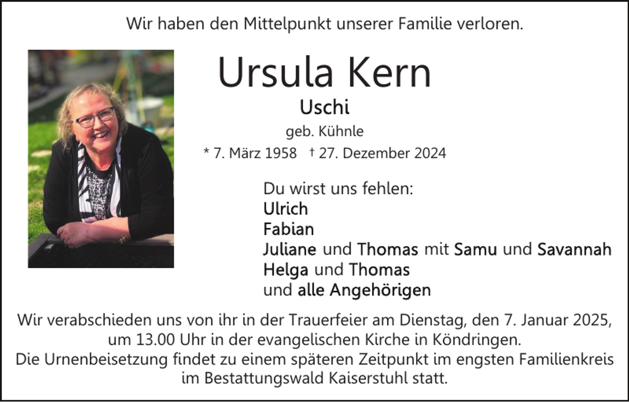 <p>Wir haben den Mittelpunkt unserer Familie verloren.</p><p>Ursula Kern<br />geb. Kühnle<br />* 7. März 1958 † 27. Dezember 2024</p><p>Du wirst uns fehlen:<br />und<br />und</p><p>mit</p><p>und</p><p>und<br />Wir verabschieden uns von ihr in der Trauerfeier am Dienstag, den 7. Januar 2025,<br />um 13.00 Uhr in der evangelischen Kirche in Köndringen.<br />Die Urnenbeisetzung findet zu einem späteren Zeitpunkt im engsten Familienkreis<br />im Bestattungswald Kaiserstuhl statt.</p>