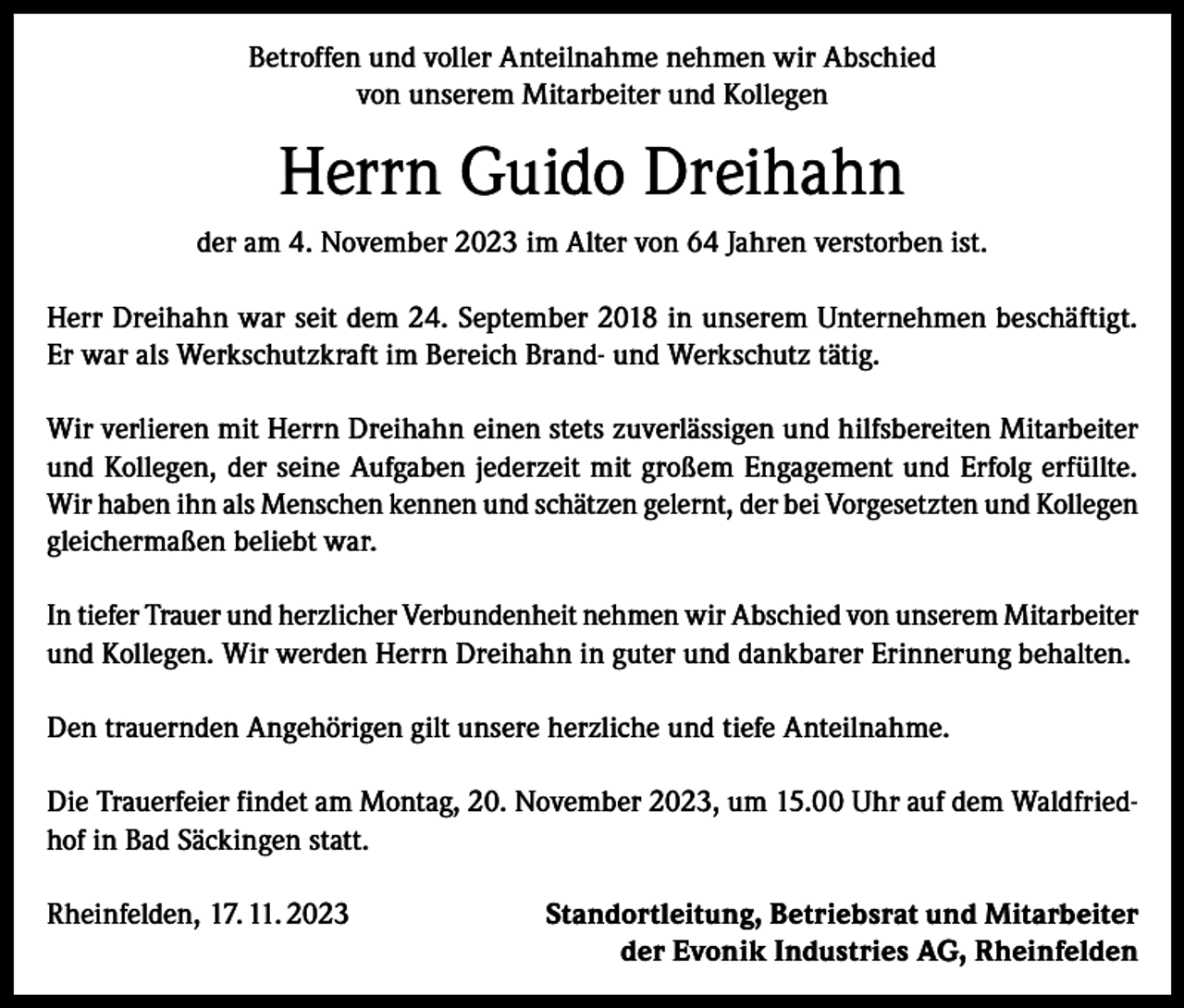 <p>Betroffen und voller Anteilnahme nehmen wir Abschied<br />von unserem Mitarbeiter und Kollegen</p><p>Herrn Guido Dreihahn<br />der am 4. November 2023 im Alter von 64 Jahren verstorben ist.<br />Herr Dreihahn war seit dem 24. September 2018 in unserem Unternehmen beschäftigt.<br />Er war als Werkschutzkraft im Bereich Brand- und Werkschutz tätig.<br />Wir verlieren mit Herrn Dreihahn einen stets zuverlässigen und hilfsbereiten Mitarbeiter<br />und Kollegen, der seine Aufgaben jederzeit mit großem Engagement und Erfolg erfüllte.<br />Wir haben ihn als Menschen kennen und schätzen gelernt, der bei Vorgesetzten und Kollegen<br />gleichermaßen beliebt war.<br />In tiefer Trauer und herzlicher Verbundenheit nehmen wir Abschied von unserem Mitarbeiter<br />und Kollegen. Wir werden Herrn Dreihahn in guter und dankbarer Erinnerung behalten.<br />Den trauernden Angehörigen gilt unsere herzliche und tiefe Anteilnahme.<br />Die Trauerfeier findet am Montag, 20. November 2023, um 15.00 Uhr auf dem Waldfriedhof in Bad Säckingen statt.<br />Rheinfelden, 17. 11. 2023</p><p>Standortleitung, Betriebsrat und Mitarbeiter<br />der Evonik Industries AG, Rheinfelden</p>