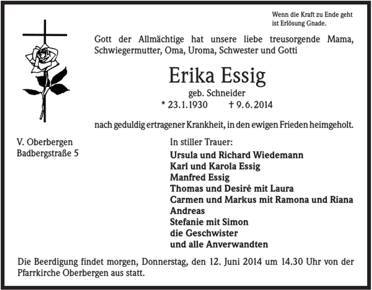 <p>Wenn die Kraft zu Ende geht<br />ist Erlösung Gnade.</p><p>Gott der Allmächtige hat unsere liebe treusorgende Mama,<br />Schwiegermutter, Oma, Uroma, Schwester und Gotti</p><p>Erika Essig<br />geb. Schneider<br />* 23.1.1930<br />† 9. 6. 2014<br />nach geduldig ertragener Krankheit, in den ewigen Frieden heimgeholt.<br />V. Oberbergen<br />Badbergstraße 5</p><p>In stiller Trauer:<br />Ursula und Richard Wiedemann<br />Karl und Karola Essig<br />Manfred Essig<br />Thomas und Desiré mit Laura<br />Carmen und Markus mit Ramona und Riana<br />Andreas<br />Stefanie mit Simon<br />die Geschwister<br />und alle Anverwandten</p><p>Die Beerdigung findet morgen, Donnerstag, den 12. Juni 2014 um 14.30 Uhr von der<br />Pfarrkirche Oberbergen aus statt.</p>