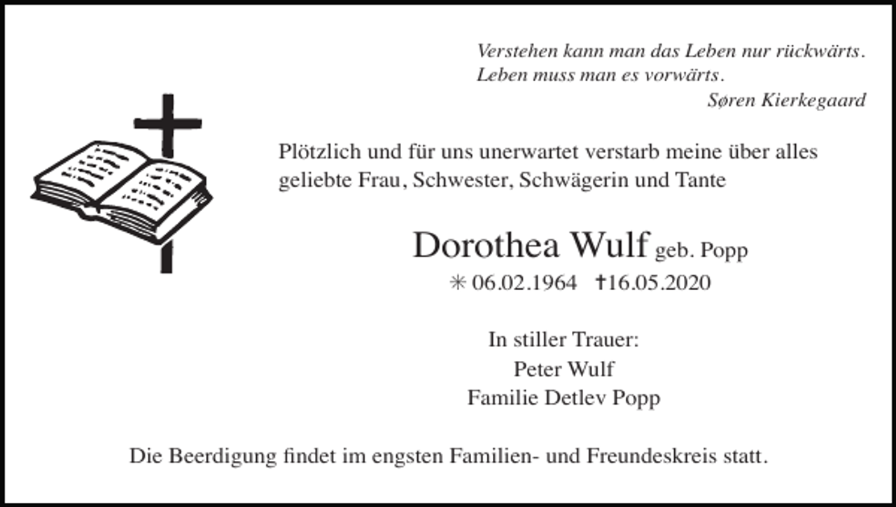<p>Verstehen kann man das Leben nur rückwärts.<br />Leben muss man es vorwärts.<br />Søren Kierkegaard</p><p>Plötzlich und für uns unerwartet verstarb meine über alles<br />geliebte Frau, Schwester, Schwägerin und Tante</p><p>Dorothea Wulf geb. Popp<br />✳ 06.02.1964 ✝16.05.2020<br />In stiller Trauer:<br />Peter Wulf<br />Familie Detlev Popp<br />Die Beerdigung ﬁndet im engsten Familien- und Freundeskreis statt.</p>