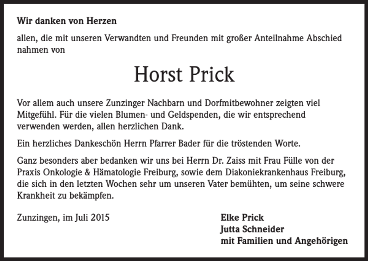 <p>Wir danken von Herzen<br />allen, die mit unseren Verwandten und Freunden mit großer Anteilnahme Abschied<br />nahmen von</p><p>Horst Prick<br />Vor allem auch unsere Zunzinger Nachbarn und Dorfmitbewohner zeigten viel<br />­Mitgefühl. Für die vielen Blumen- und Geldspenden, die wir entsprechend<br />verwenden werden, allen herzlichen Dank.<br />Ein herzliches Dankeschön Herrn Pfarrer Bader für die tröstenden Worte.<br />Ganz besonders aber bedanken wir uns bei Herrn Dr. Zaiss mit Frau Fülle von der<br />Praxis Onkologie &amp; Hämatologie Freiburg, sowie dem Diakoniekrankenhaus Freiburg,<br />die sich in den letzten Wochen sehr um unseren Vater bemühten, um seine schwere<br />Krankheit zu bekämpfen.<br />Zunzingen, im Juli 2015 Elke Prick<br />Jutta Schneider<br />mit Familien und Angehörigen</p>