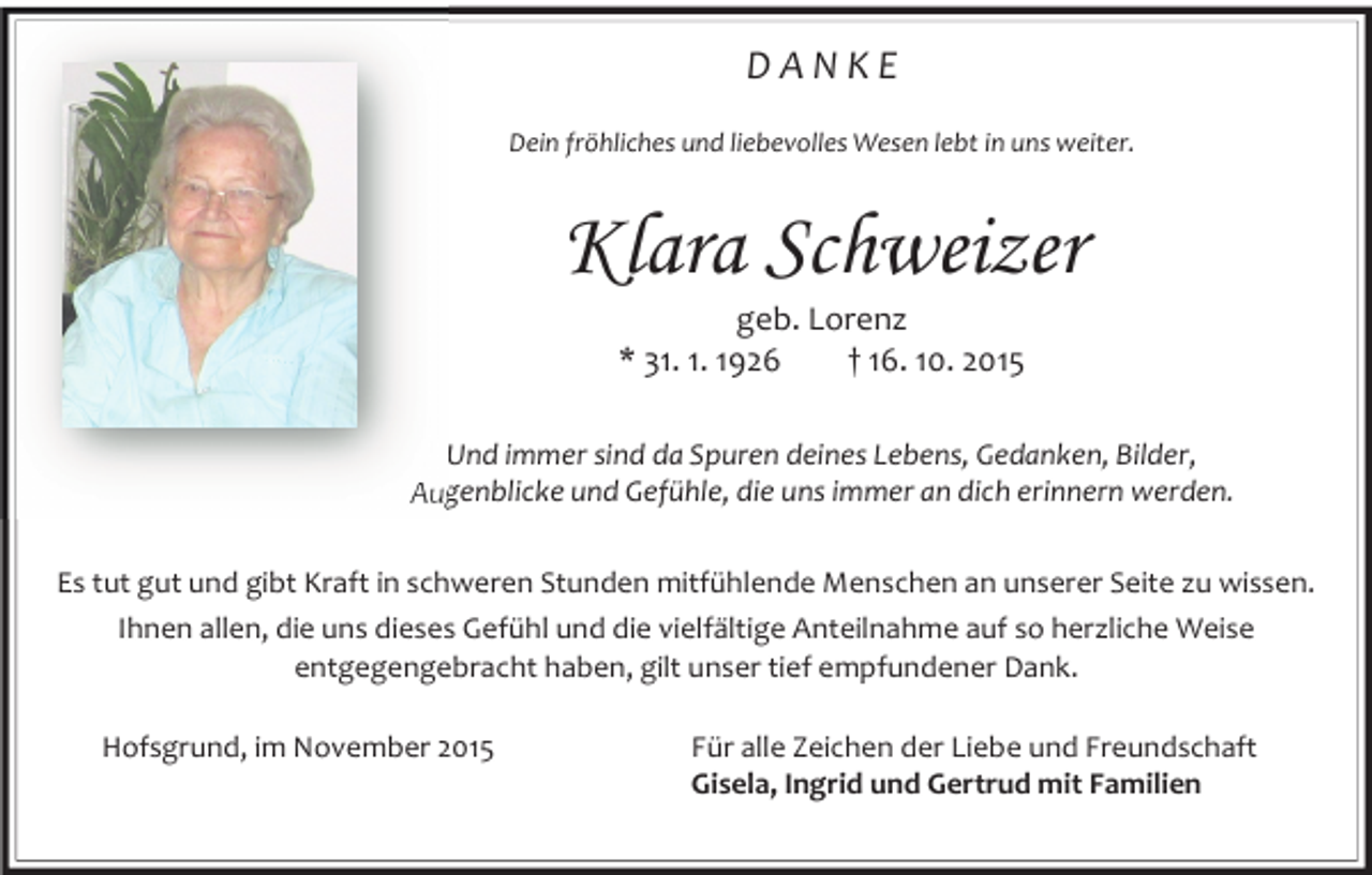 <p>DANKE<br />Dein fröhliches und liebevolles Wesen lebt in uns weiter.</p><p>Klara Schweizer<br />geb. Lorenz<br />* 31. 1. 1926<br />† 16. 10. 2015</p><p>Und immer sind da Spuren deines Lebens, Gedanken, Bilder,<br />Augenblicke und Gefühle, die uns immer an dich erinnern werden.<br />Es tut gut und gibt Kraft in schweren Stunden mitfühlende Menschen an unserer Seite zu wissen.<br />Ihnen allen, die uns dieses Gefühl und die vielfältige Anteilnahme auf so herzliche Weise<br />entgegengebracht haben, gilt unser tief empfundener Dank.<br />Hofsgrund, im November 2015</p><p>Für alle Zeichen der Liebe und Freundschaft<br />Gisela, Ingrid und Gertrud mit Familien</p>