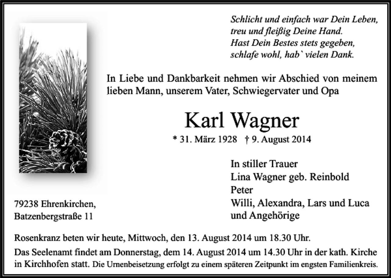 <p>Schlicht und einfach war Dein Leben,<br />treu und fleißig Deine Hand.<br />Hast Dein Bestes stets gegeben,<br />schlafe wohl, hab` vielen Dank.</p><p>In Liebe und Dankbarkeit nehmen wir Abschied von meinem<br />lieben Mann, unserem Vater, Schwiegervater und Opa</p><p>Karl Wagner</p><p>* 31. März 1928 † 9. August 2014</p><p>79238 Ehrenkirchen,<br />Batzenbergstraße 11</p><p>In stiller Trauer<br />Lina Wagner geb. Reinbold<br />Peter<br />Willi, Alexandra, Lars und Luca<br />und Angehörige</p><p>Rosenkranz beten wir heute, Mittwoch, den 13. August 2014 um 18.30 Uhr.<br />Das Seelenamt findet am Donnerstag, dem 14. August 2014 um 14.30 Uhr in der kath. Kirche<br />in Kirchhofen statt. Die Urnenbeisetzung erfolgt zu einem späteren Zeitpunkt im engsten Familienkreis.</p>