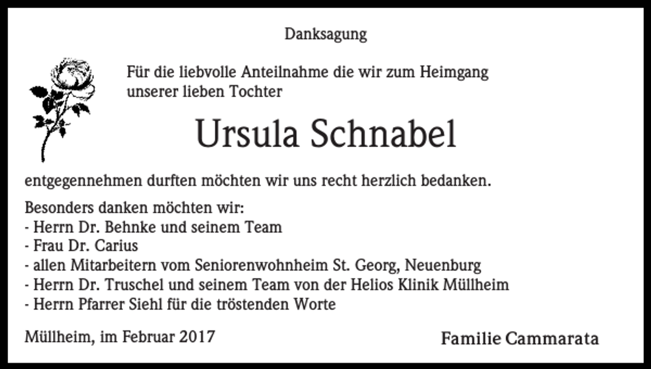 <p>Danksagung<br />Für die liebvolle Anteilnahme die wir zum Heimgang<br />unserer lieben Tochter</p><p>Ursula Schnabel<br />entgegennehmen durften möchten wir uns recht herzlich bedanken.<br />Besonders danken möchten wir:<br />- Herrn Dr. Behnke und seinem Team<br />- Frau Dr. Carius<br />- allen Mitarbeitern vom Seniorenwohnheim St. Georg, Neuenburg<br />- Herrn Dr. Truschel und seinem Team von der Helios Klinik Müllheim<br />- Herrn Pfarrer Siehl für die tröstenden Worte<br />Müllheim, im Februar 2017</p><p>Familie Cammarata</p>
