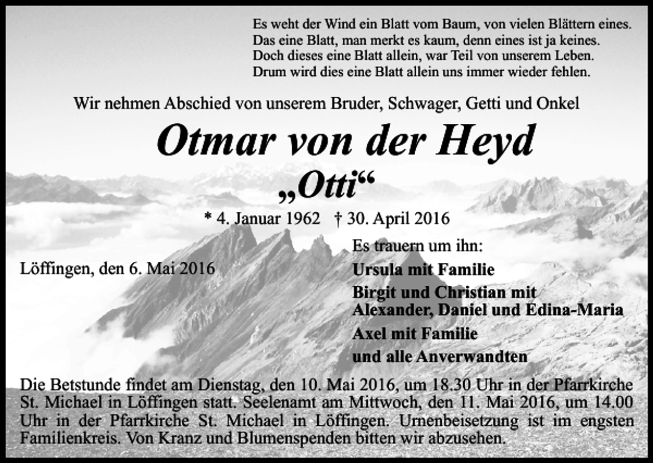 <p>Es weht der Wind ein Blatt vom Baum, von vielen Blättern eines.<br />Das eine Blatt, man merkt es kaum, denn eines ist ja keines.<br />Doch dieses eine Blatt allein, war Teil von unserem Leben.<br />Drum wird dies eine Blatt allein uns immer wieder fehlen.</p><p>Wir nehmen Abschied von unserem Bruder, Schwager, Getti und Onkel</p><p>Otmar von der Heyd<br />„Otti“</p><p>* 4. Januar 1962 † 30. April 2016<br />Es trauern um ihn:<br />Löffingen, den 6. Mai 2016<br />Ursula mit Familie<br />Birgit und Christian mit<br />Alexander, Daniel und Edina-Maria<br />Axel mit Familie<br />und alle Anverwandten<br />Die Betstunde findet am Dienstag, den 10. Mai 2016, um 18.30 Uhr in der Pfarrkirche<br />St. Michael in Löffingen statt. Seelenamt am Mittwoch, den 11. Mai 2016, um 14.00<br />Uhr in der Pfarrkirche St. Michael in Löffingen. Urnenbeisetzung ist im engsten<br />Familienkreis. Von Kranz und Blumenspenden bitten wir abzusehen.</p>