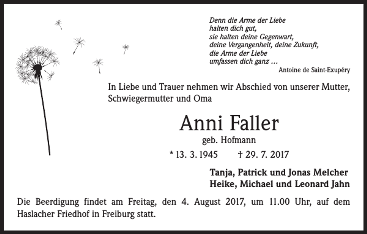 <p>Denn die Arme der Liebe<br />halten dich gut,<br />sie halten deine Gegenwart,<br />deine Vergangenheit, deine Zukunft,<br />die Arme der Liebe<br />umfassen dich ganz …</p><p>Antoine de Saint-Exupéry</p><p>In Liebe und Trauer nehmen wir Abschied von unserer Mutter,<br />Schwiegermutter und Oma</p><p>Anni Faller</p><p>geb. Hofmann<br />* 13. 3. 1945 † 29. 7. 2017<br />Tanja, Patrick und Jonas Melcher<br />Heike, Michael und Leonard Jahn<br />Die Beerdigung findet am Freitag, den 4. August 2017, um 11.00 Uhr, auf dem ­<br />Haslacher Friedhof in Freiburg statt.</p>
