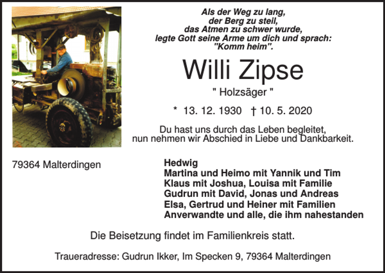 <p>Als der Weg zu lang,<br />der Berg zu steil,<br />das Atmen zu schwer wurde,<br />legte Gott seine Arme um dich und sprach:<br />"Komm heim".</p><p>Willi Zipse<br />" Holzsäger "<br />* 13. 12. 1930 † 10. 5. 2020<br />Du hast uns durch das Leben begleitet,<br />nun nehmen wir Abschied in Liebe und Dankbarkeit.</p><p>79364 Malterdingen</p><p>Hedwig<br />Martina und Heimo mit Yannik und Tim<br />Klaus mit Joshua, Louisa mit Familie<br />Gudrun mit David, Jonas und Andreas<br />Elsa, Gertrud und Heiner mit Familien<br />Anverwandte und alle, die ihm nahestanden</p><p>Die Beisetzung findet im Familienkreis statt.<br />Traueradresse: Gudrun Ikker, Im Specken 9, 79364 Malterdingen</p>