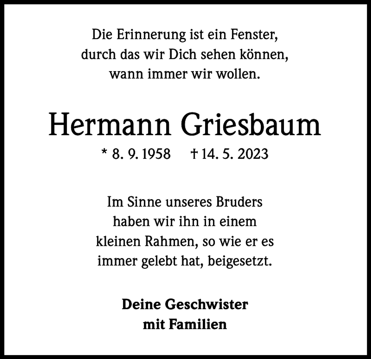 <p>Die Erinnerung ist ein Fenster,<br />durch das wir Dich sehen können,<br />wann immer wir wollen.</p><p>Hermann Griesbaum<br />* 8. 9. 1958</p><p>† 14. 5. 2023</p><p>Im Sinne unseres Bruders<br />haben wir ihn in einem<br />kleinen Rahmen, so wie er es<br />immer gelebt hat, beigesetzt.<br />Deine Geschwister<br />mit Familien</p>