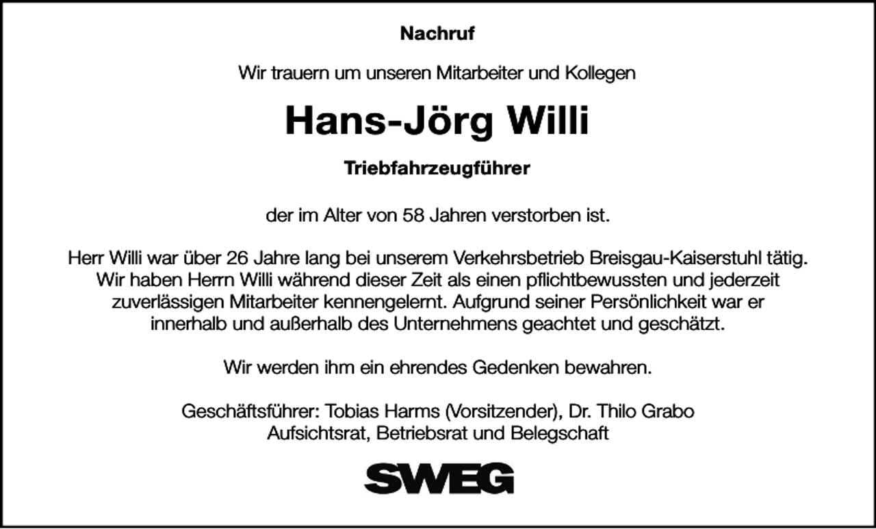 <p>Nachruf<br />Wir trauern um unseren Mitarbeiter und Kollegen</p><p>Hans-Jörg Willi<br />Triebfahrzeugführer<br />der im Alter von 58 Jahren verstorben ist.<br />Herr Willi war über 26 Jahre lang bei unserem Verkehrsbetrieb Breisgau-Kaiserstuhl tätig.<br />Wir haben Herrn Willi während dieser Zeit als einen pflichtbewussten und jederzeit<br />zuverlässigen Mitarbeiter kennengelernt. Aufgrund seiner Persönlichkeit war er<br />innerhalb und außerhalb des Unternehmens geachtet und geschätzt.<br />Wir werden ihm ein ehrendes Gedenken bewahren.<br />Geschäftsführer: Tobias Harms (Vorsitzender), Dr. Thilo Grabo<br />Aufsichtsrat, Betriebsrat und Belegschaft</p>