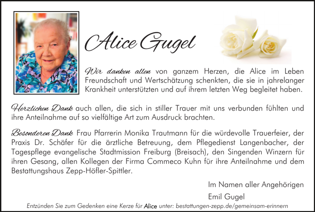 <p>Alice Gugel<br />Wir danken allen von ganzem Herzen, die Alice im Leben</p><p>Freundschaft und Wertschätzung schenkten, die sie in jahrelanger<br />Krankheit unterstützten und auf ihrem letzten Weg begleitet haben.</p><p>Herzlichen Dank auch allen, die sich in stiller Trauer mit uns verbunden fühlten und<br />ihre Anteilnahme auf so vielfältige Art zum Ausdruck brachten.<br />Besonderen Dank Frau Pfarrerin Monika Trautmann für die würdevolle Trauerfeier, der<br />Praxis Dr. Schäfer für die ärztliche Betreuung, dem Pflegedienst Langenbacher, der<br />Tagespflege evangelische Stadtmission Freiburg (Breisach), den Singenden Winzern für<br />ihren Gesang, allen Kollegen der Firma Commeco Kuhn für ihre Anteilnahme und dem<br />Bestattungshaus Zepp-Höfler-Spittler.<br />Im Namen aller Angehörigen<br />Emil Gugel<br />Entzünden Sie zum Gedenken eine Kerze für</p><p>unter: bestattungen-zepp.de/gemeinsam-erinnern</p>