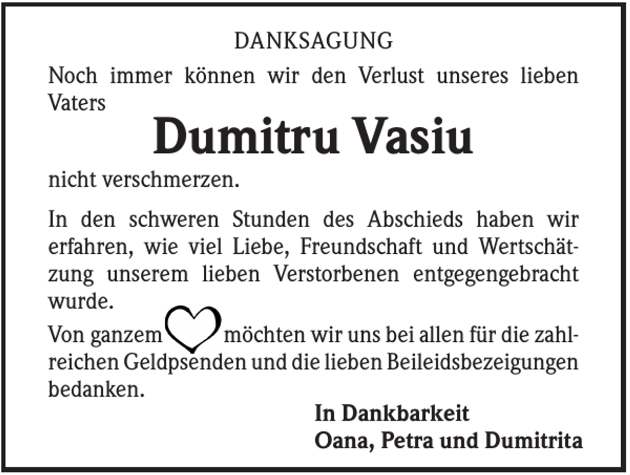 <p>DANKSAGUNG<br />Noch immer können wir den Verlust unseres lieben<br />Vaters</p><p>Dumitru Vasiu<br />nicht verschmerzen.<br />In den schweren Stunden des Abschieds haben wir<br />erfahren, wie viel Liebe, Freundschaft und Wertschätzung unserem lieben Verstorbenen entgegengebracht<br />wurde.<br />Von ganzem<br />möchten wir uns bei allen für die zahlreichen Geldpsenden und die lieben Beileidsbezeigungen<br />bedanken.<br />In Dankbarkeit<br />Oana, Petra und Dumitrita</p>
