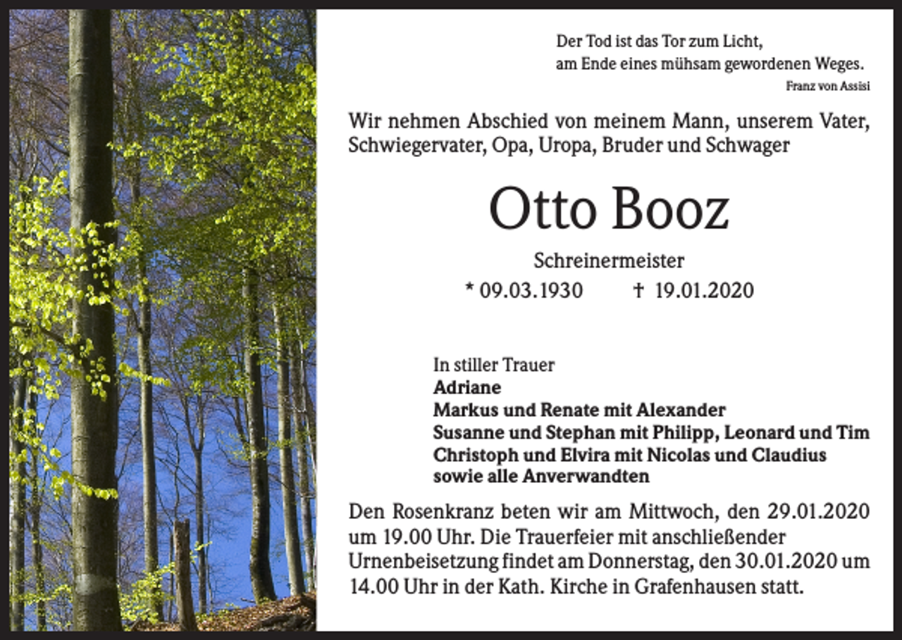 <p>Der Tod ist das Tor zum Licht,<br />am Ende eines mühsam gewordenen Weges.<br />Franz von Assisi</p><p>Wir nehmen Abschied von meinem Mann, unserem Vater,<br />Schwiegervater, Opa, Uropa, Bruder und Schwager</p><p>Otto Booz<br />Schreinermeister<br />* 09.03.1930<br />† 19.01.2020<br />In stiller Trauer<br />Adriane<br />Markus und Renate mit Alexander<br />Susanne und Stephan mit Philipp, Leonard und Tim<br />Christoph und Elvira mit Nicolas und Claudius<br />sowie alle Anverwandten</p><p>Den Rosenkranz beten wir am Mittwoch, den 29.01.2020<br />um 19.00 Uhr. Die Trauerfeier mit anschließender<br />Urnenbeisetzung findet am Donnerstag, den 30.01.2020 um<br />14.00 Uhr in der Kath. Kirche in Grafenhausen statt.</p>